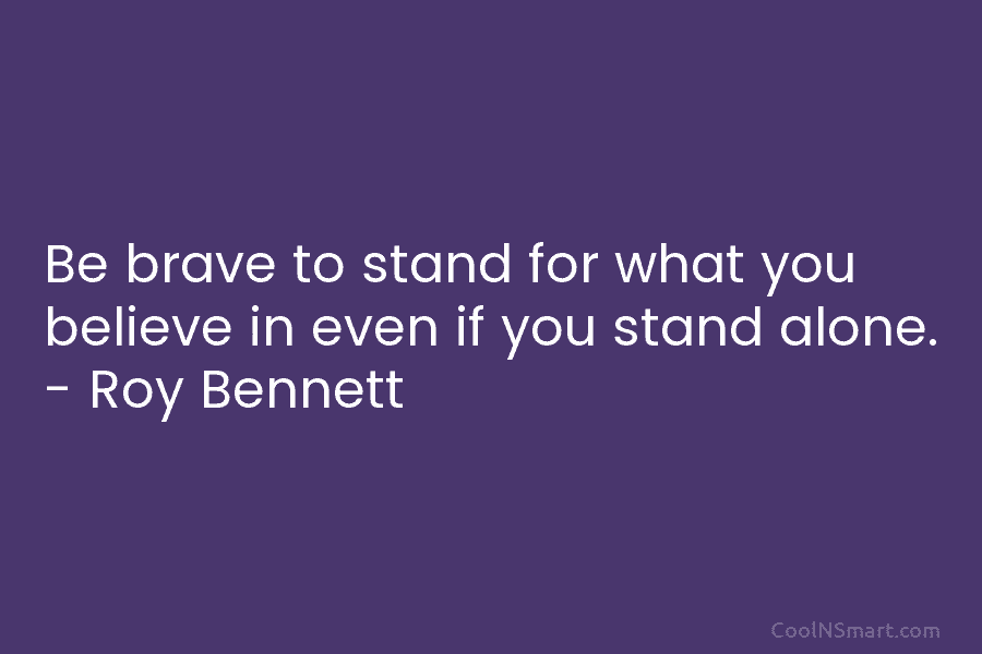 Be brave to stand for what you believe in even if you stand alone. – Roy Bennett