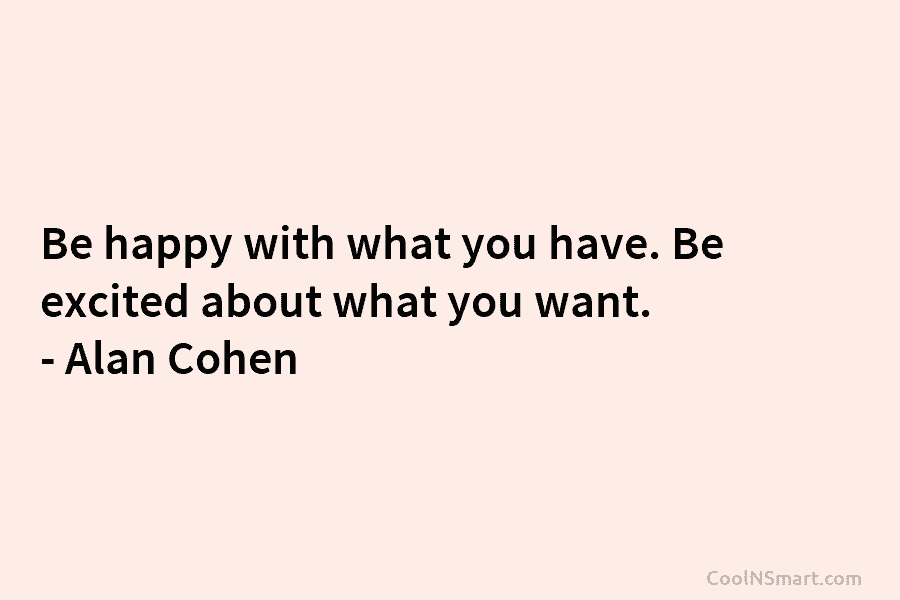Be happy with what you have. Be excited about what you want. – Alan Cohen