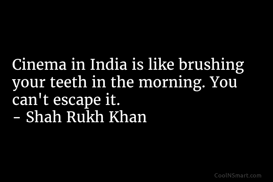 Cinema in India is like brushing your teeth in the morning. You can’t escape it. – Shah Rukh Khan