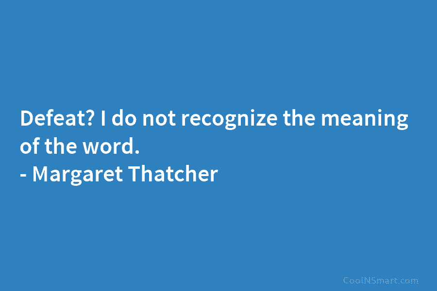 Defeat? I do not recognize the meaning of the word. – Margaret Thatcher