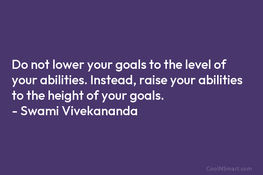 Do not lower your goals to the level of your abilities. Instead, raise your abilities...