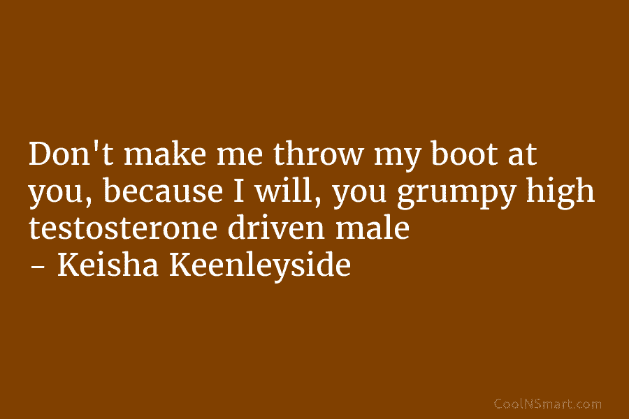 Don’t make me throw my boot at you, because I will, you grumpy high testosterone driven male – Keisha Keenleyside