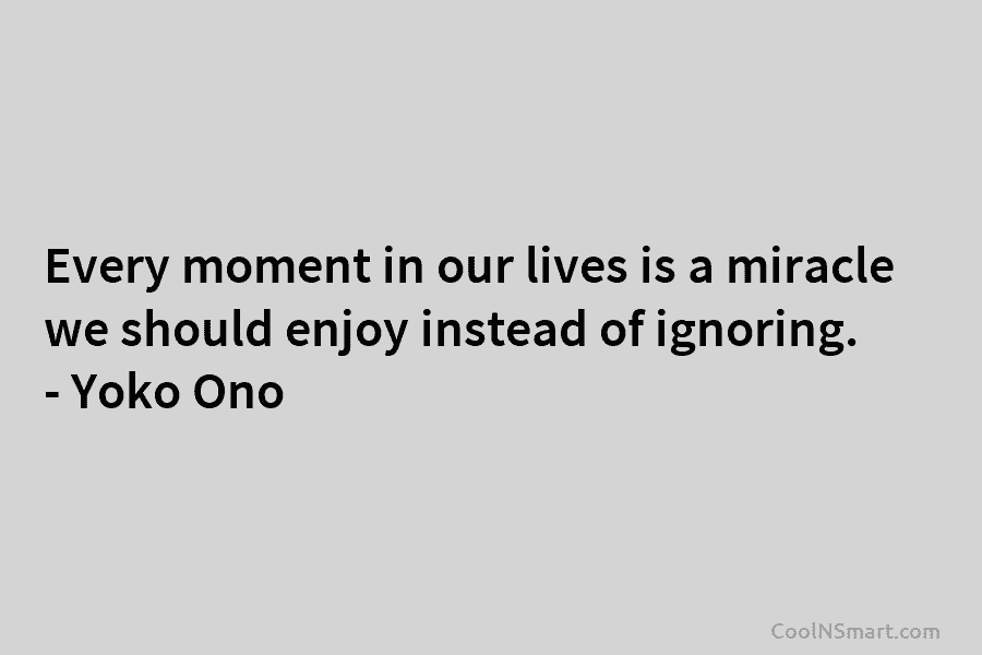 Every moment in our lives is a miracle we should enjoy instead of ignoring. – Yoko Ono