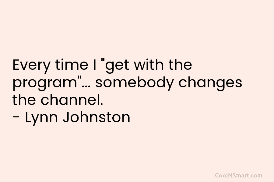 Every time I “get with the program”… somebody changes the channel. – Lynn Johnston