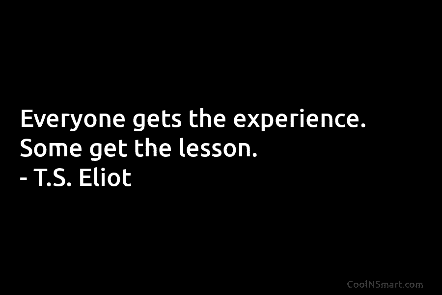 Everyone gets the experience. Some get the lesson. – T.S. Eliot