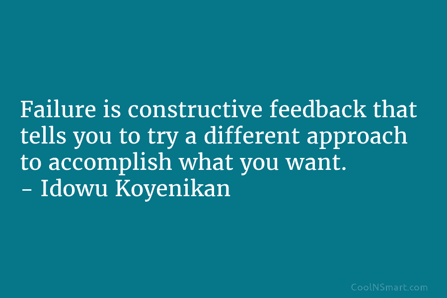 Failure is constructive feedback that tells you to try a different approach to accomplish what you want. – Idowu Koyenikan