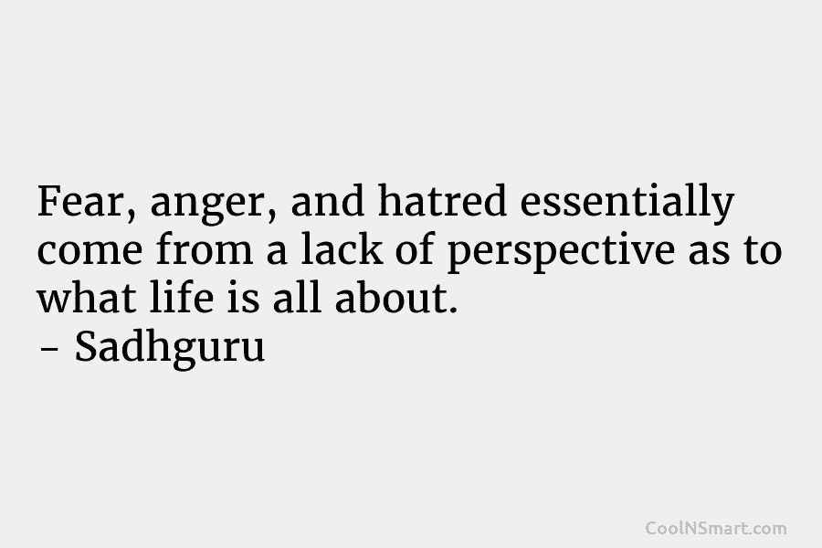 Fear, anger, and hatred essentially come from a lack of perspective as to what life is all about. – Sadhguru