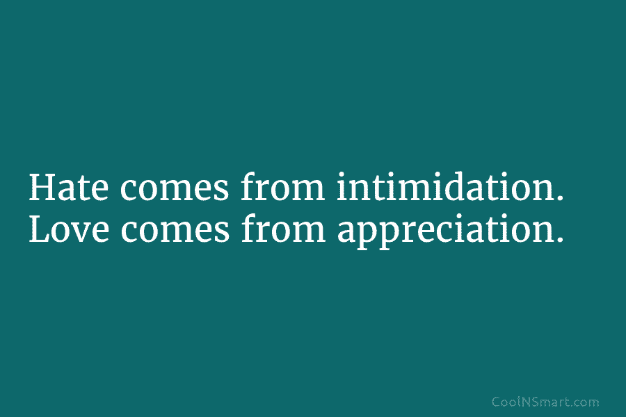 Hate comes from intimidation. Love comes from appreciation.