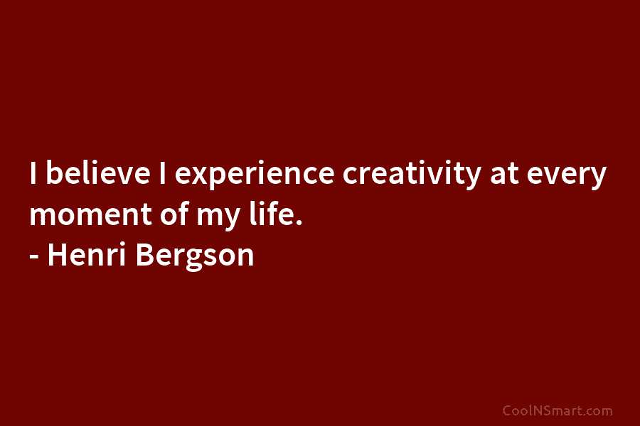 I believe I experience creativity at every moment of my life. – Henri Bergson