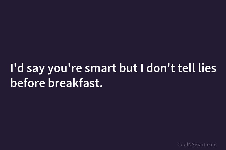 I’d say you’re smart but I don’t tell lies before breakfast.