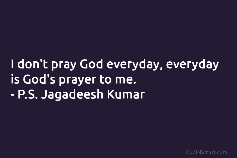 I don’t pray God everyday, everyday is God’s prayer to me. – P.S. Jagadeesh Kumar