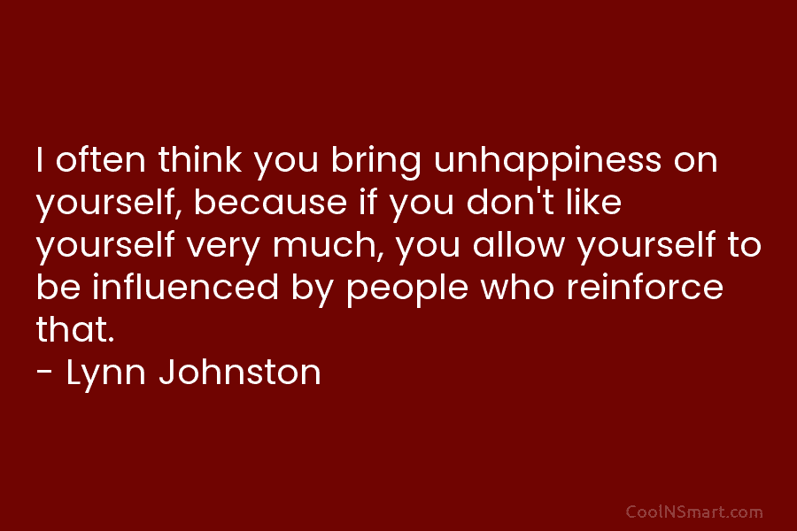 I often think you bring unhappiness on yourself, because if you don’t like yourself very much, you allow yourself to...