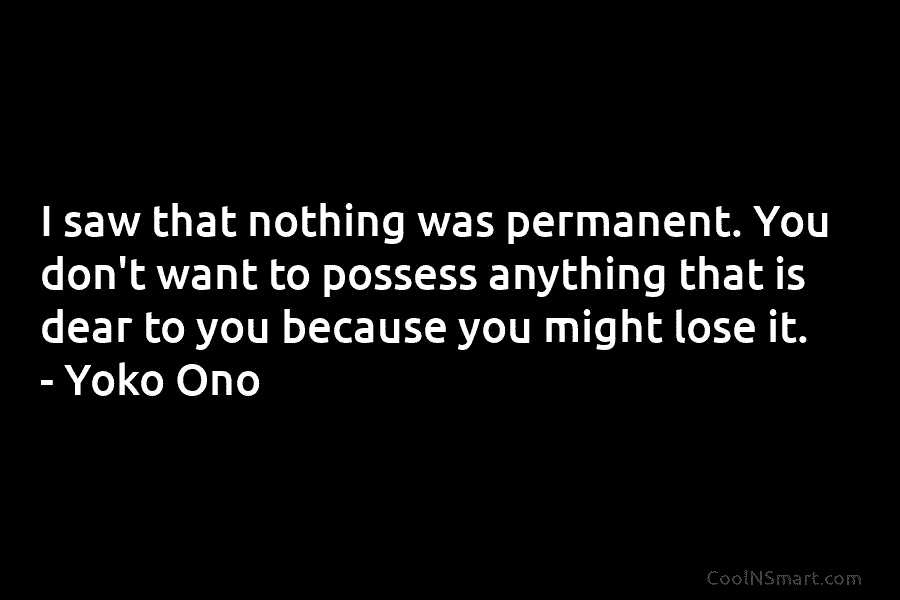 I saw that nothing was permanent. You don’t want to possess anything that is dear to you because you might...