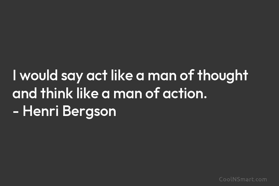 I would say act like a man of thought and think like a man of action. – Henri Bergson