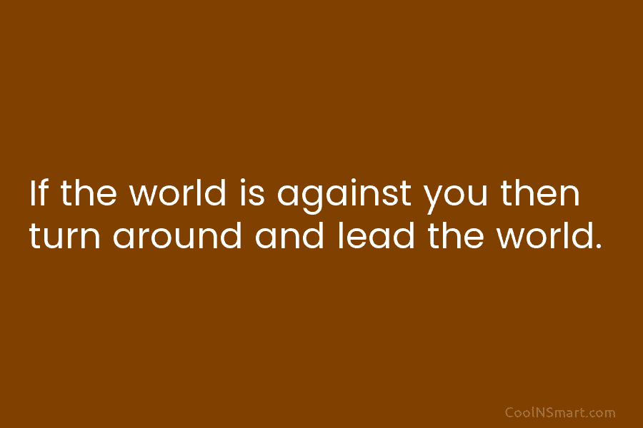 If the world is against you then turn around and lead the world.