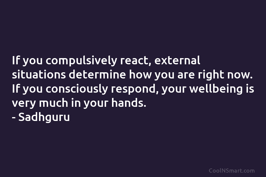 If you compulsively react, external situations determine how you are right now. If you consciously respond, your wellbeing is very...