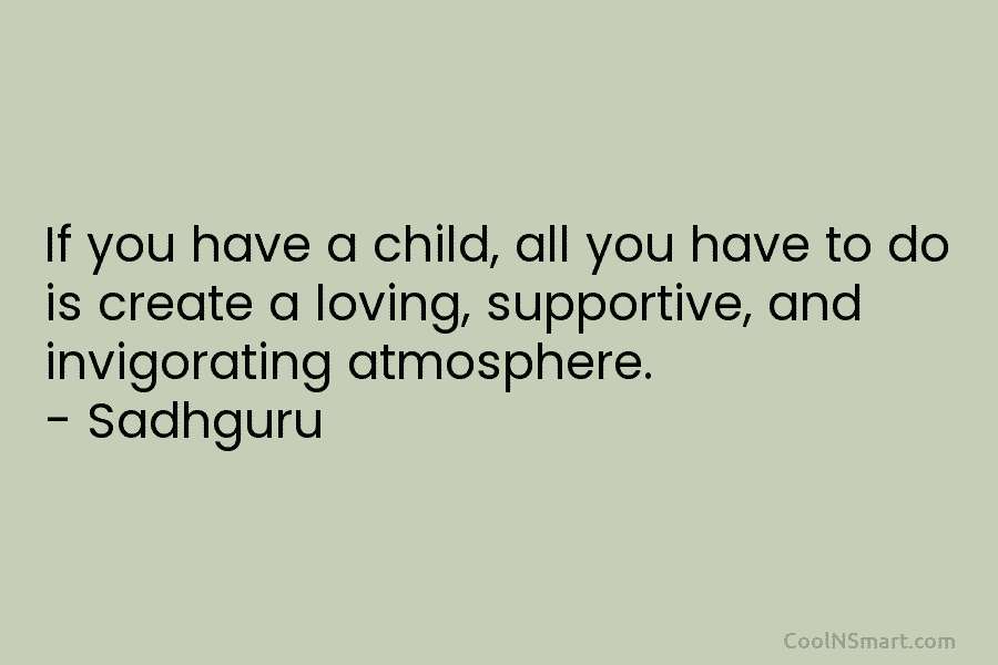 If you have a child, all you have to do is create a loving, supportive, and invigorating atmosphere. – Sadhguru