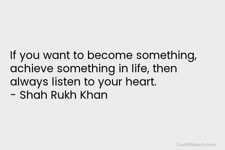 If you want to become something, achieve something in life, then always listen to your heart. – Shah Rukh Khan