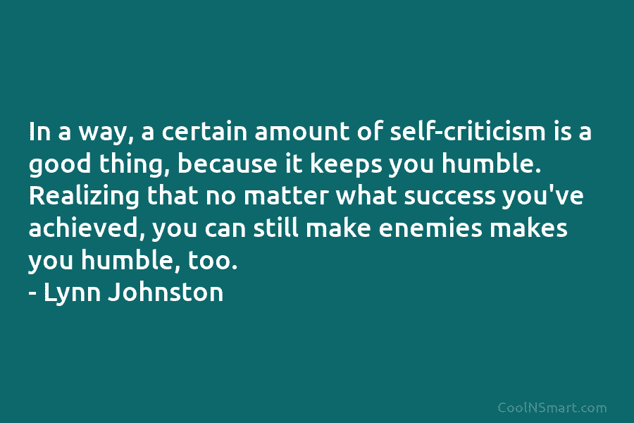 In a way, a certain amount of self-criticism is a good thing, because it keeps you humble. Realizing that no...