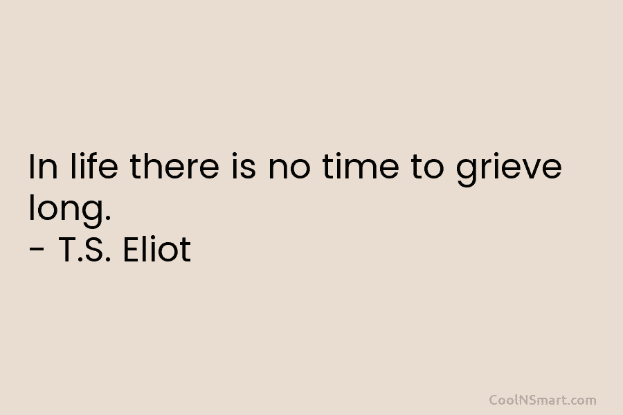 In life there is no time to grieve long. – T.S. Eliot