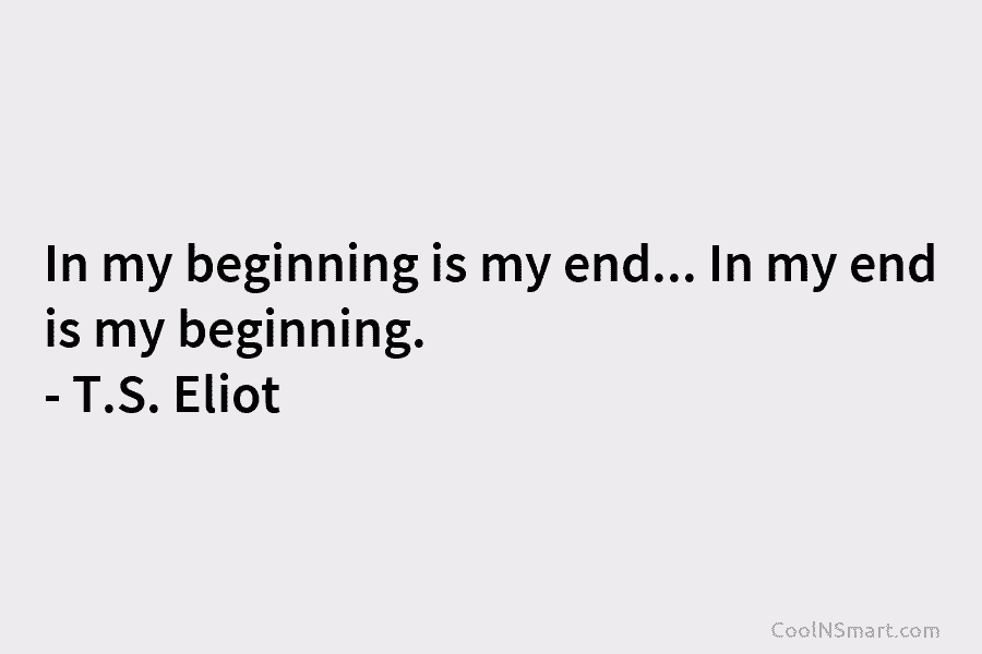 In my beginning is my end… In my end is my beginning. – T.S. Eliot