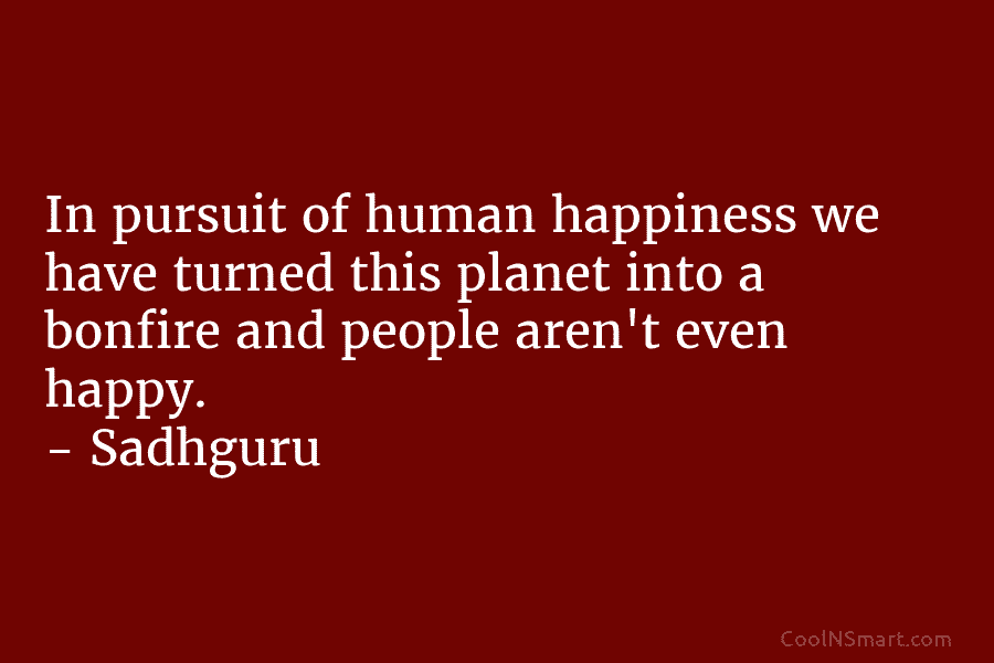 In pursuit of human happiness we have turned this planet into a bonfire and people aren’t even happy. – Sadhguru
