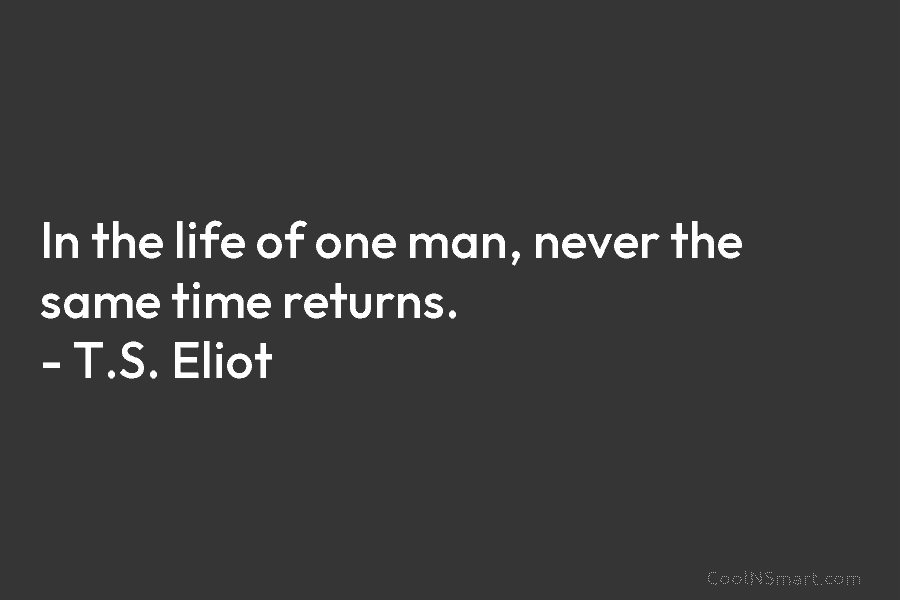 In the life of one man, never the same time returns. – T.S. Eliot