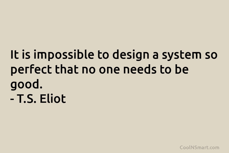 It is impossible to design a system so perfect that no one needs to be good. – T.S. Eliot
