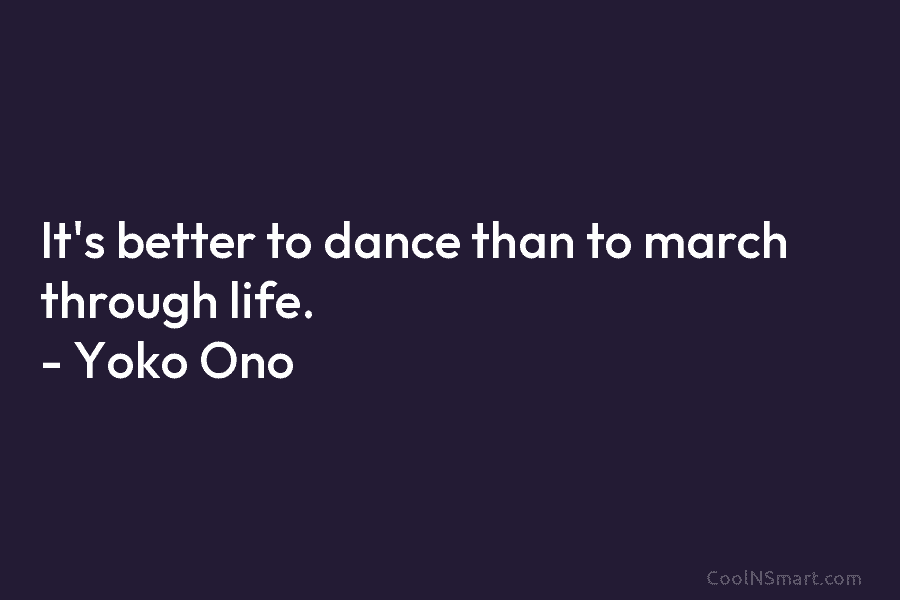 It’s better to dance than to march through life. – Yoko Ono
