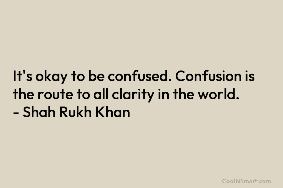 It’s okay to be confused. Confusion is the route to all clarity in the world. – Shah Rukh Khan
