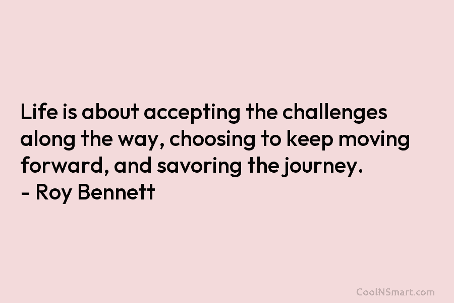 Life is about accepting the challenges along the way, choosing to keep moving forward, and savoring the journey. – Roy...