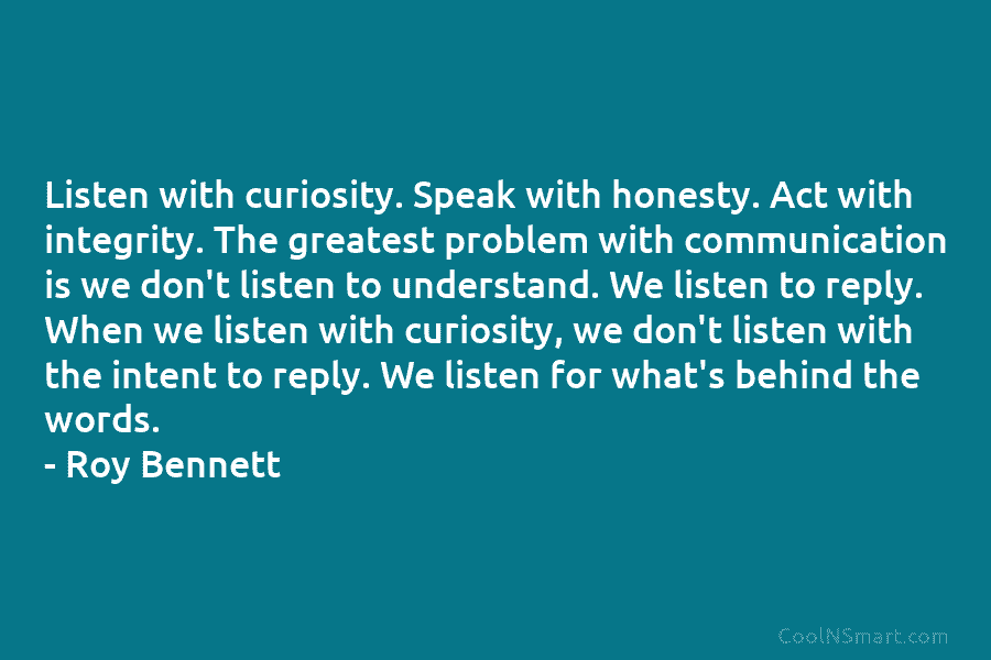 Listen with curiosity. Speak with honesty. Act with integrity. The greatest problem with communication is we don’t listen to understand....