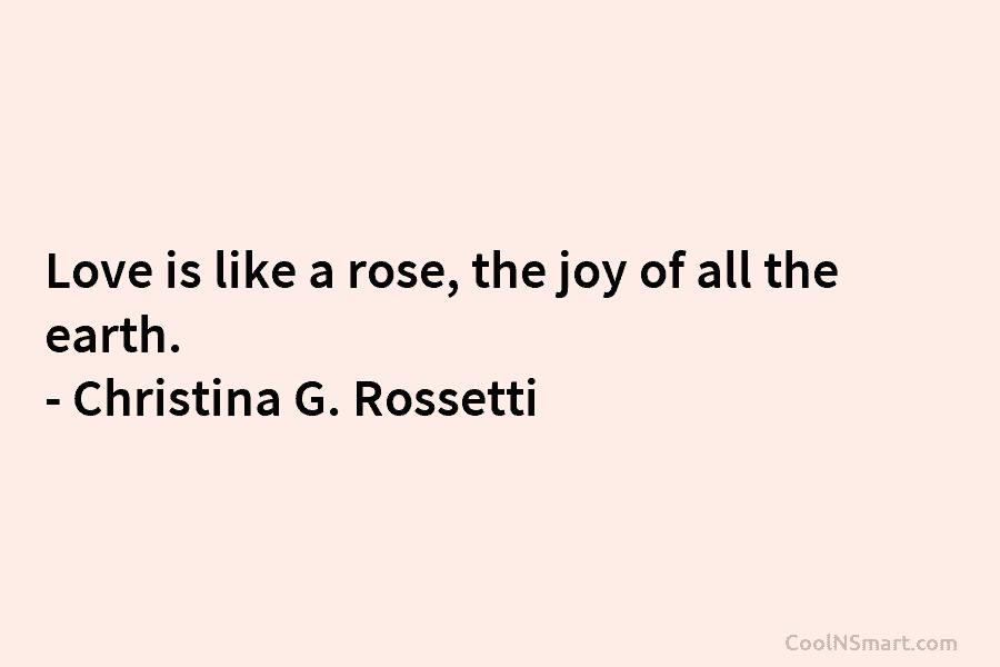Love is like a rose, the joy of all the earth. – Christina G. Rossetti