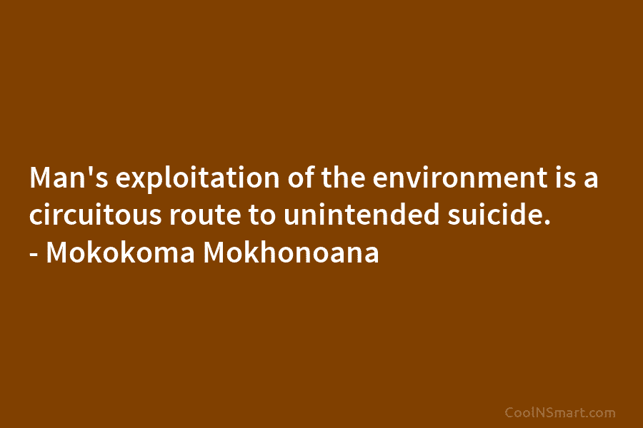 Man’s exploitation of the environment is a circuitous route to unintended suicide. – Mokokoma Mokhonoana