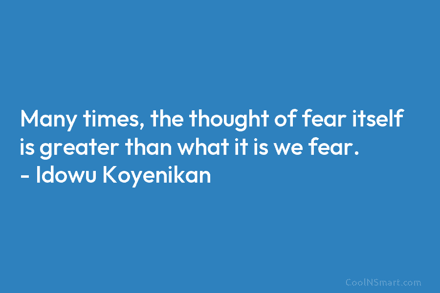 Many times, the thought of fear itself is greater than what it is we fear. – Idowu Koyenikan