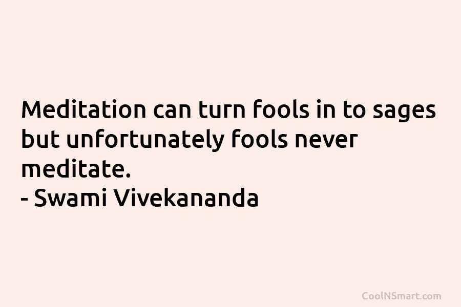 Meditation can turn fools in to sages but unfortunately fools never meditate. – Swami Vivekananda