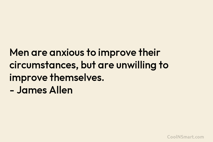 Men are anxious to improve their circumstances, but are unwilling to improve themselves. – James Allen