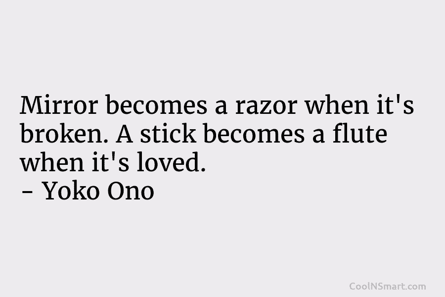 Mirror becomes a razor when it’s broken. A stick becomes a flute when it’s loved. – Yoko Ono