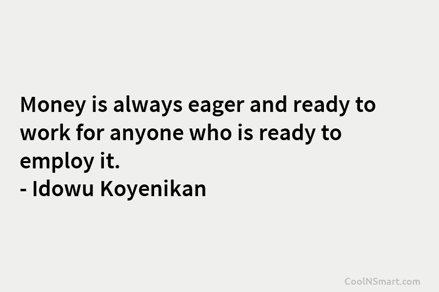 Money is always eager and ready to work for anyone who is ready to employ it. – Idowu Koyenikan