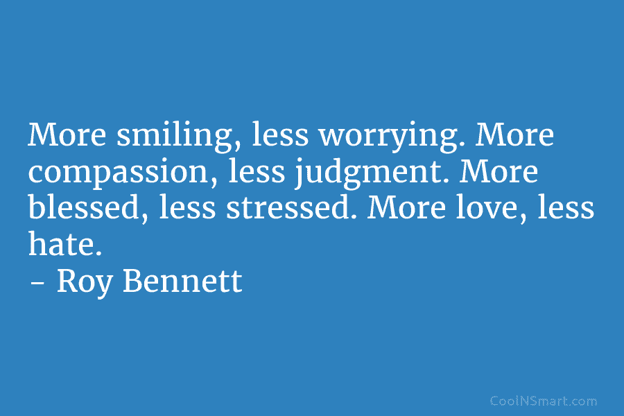 More smiling, less worrying. More compassion, less judgment. More blessed, less stressed. More love, less hate. – Roy Bennett