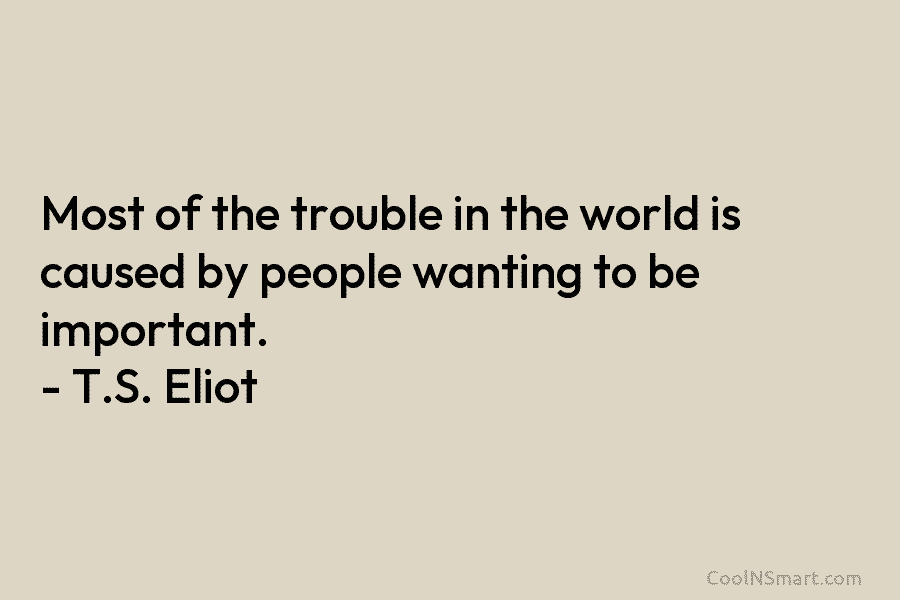 Most of the trouble in the world is caused by people wanting to be important. – T.S. Eliot