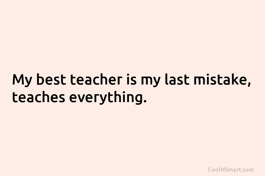 My best teacher is my last mistake, teaches everything.