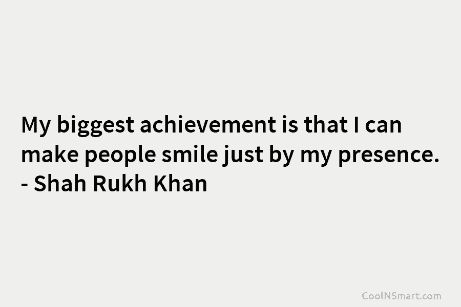 My biggest achievement is that I can make people smile just by my presence. – Shah Rukh Khan