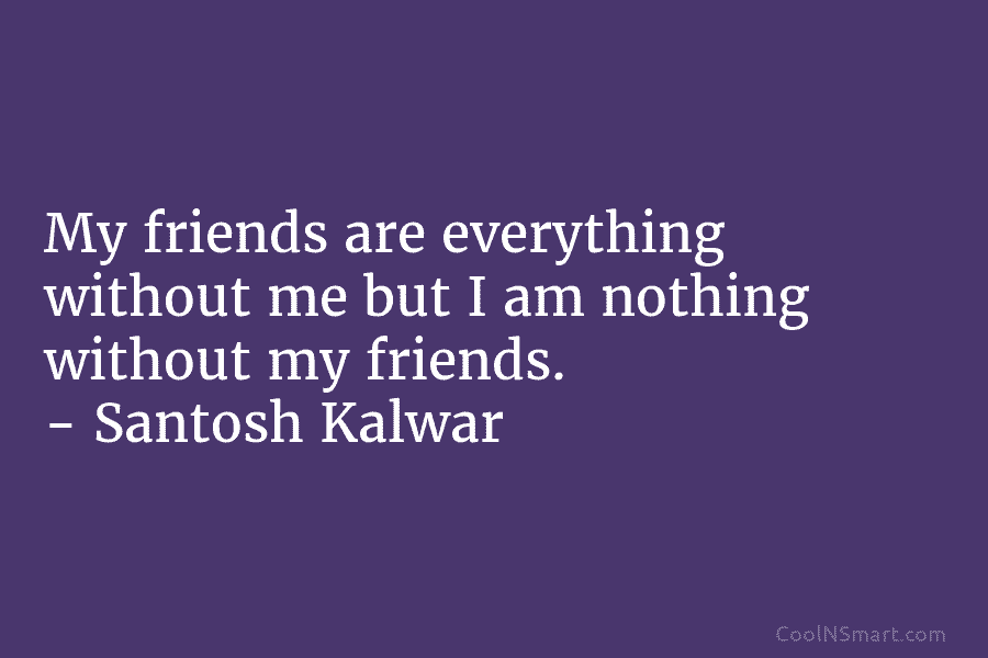 My friends are everything without me but I am nothing without my friends. – Santosh...