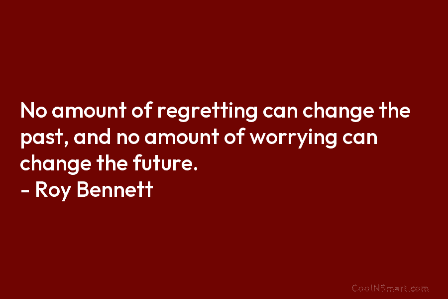 No amount of regretting can change the past, and no amount of worrying can change the future. – Roy Bennett