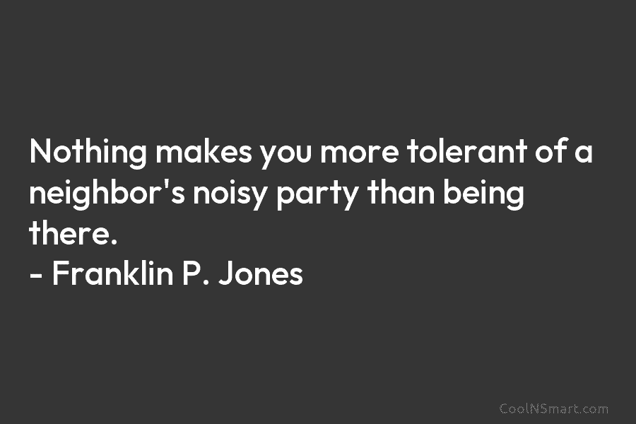 Nothing makes you more tolerant of a neighbor’s noisy party than being there. – Franklin P. Jones