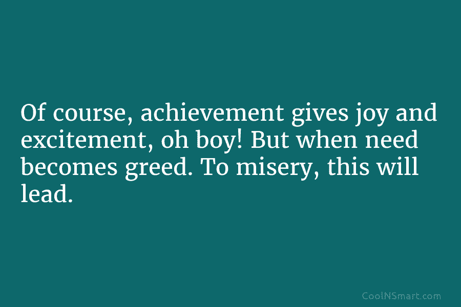 Of course, achievement gives joy and excitement, oh boy! But when need becomes greed. To misery, this will lead.