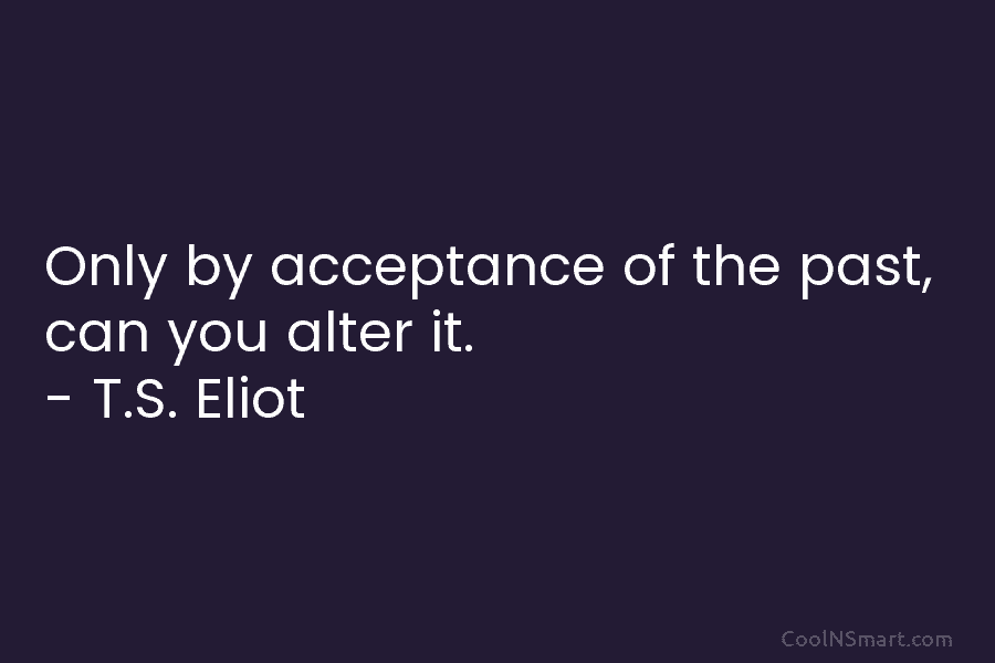 Only by acceptance of the past, can you alter it. – T.S. Eliot