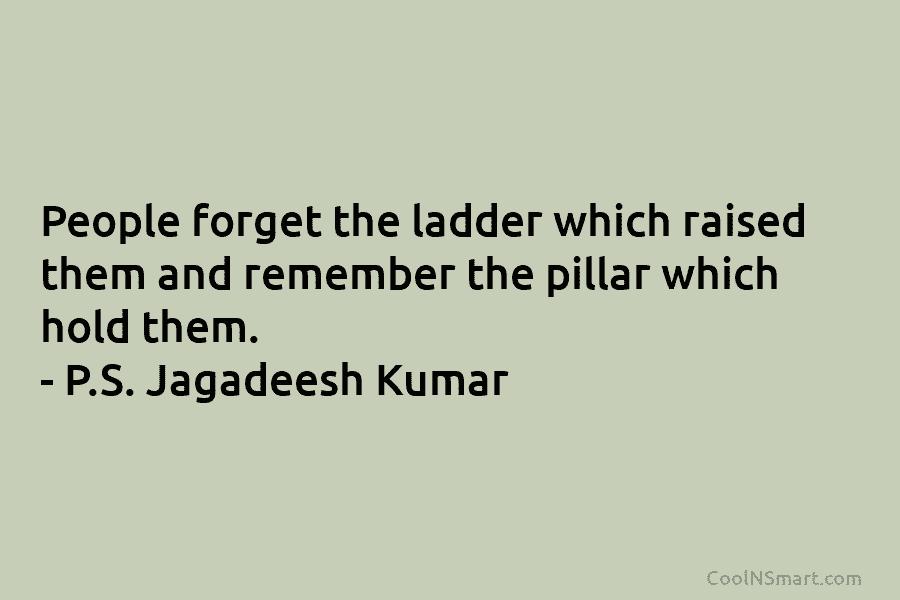 People forget the ladder which raised them and remember the pillar which hold them. – P.S. Jagadeesh Kumar