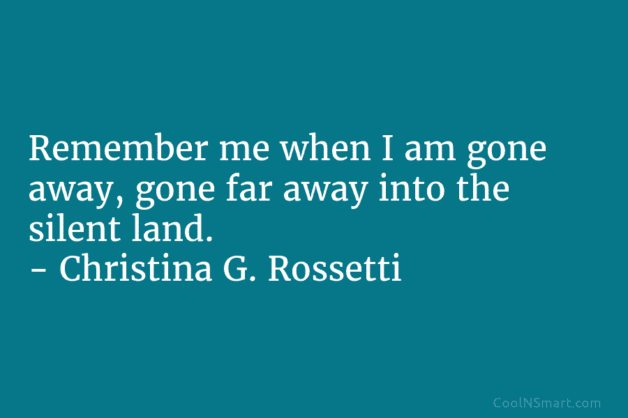Remember me when I am gone away, gone far away into the silent land. – Christina G. Rossetti